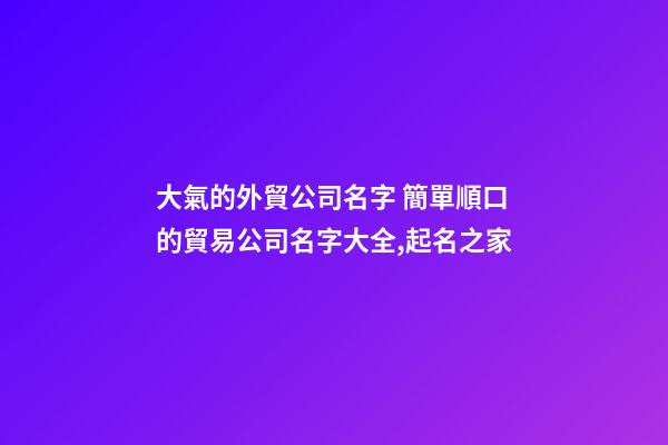 大氣的外貿公司名字 簡單順口的貿易公司名字大全,起名之家-第1張-公司起名-玄機派